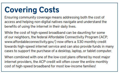 Sidebar: Covering Costs: Ensuring community coverage means addressing both the cost of access and helping non-digital natives navigate and understand the benefits of using the internet in their daily lives. While the cost of high-speed broadband can be daunting for some of our neighbors, the federal Affordable Connectivity Program (ACP, www.affordableconnectivity.gov/) now offers a $30 monthly credit towards high-speed internet service and can also provide funds in many cases to support the purchase of a desktop, laptop, or tablet computer. When combined with one of the low-cost plans offered by most major internet providers, the ACP credit will often cover the entire monthly cost of high-speed broadband for most low-income families